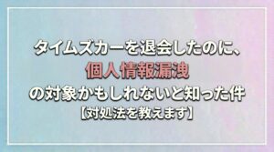 タイムズカーを退会したのに、個人情報漏洩の対象かもしれないと知った件【対処法を教えます】